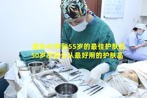 适合45岁到55岁的最佳护肤品 50岁左右公认最好用的护肤品